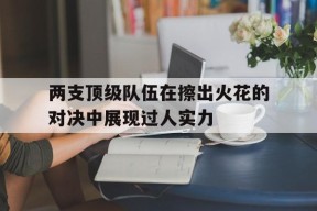 开云app-两支顶级队伍在擦出火花的对决中展现过人实力()