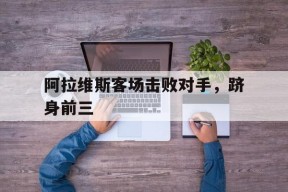 开云体育入口-阿拉维斯客场击败对手，跻身前三()