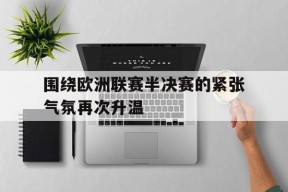 开云官方在线入口-围绕欧洲联赛半决赛的紧张气氛再次升温()